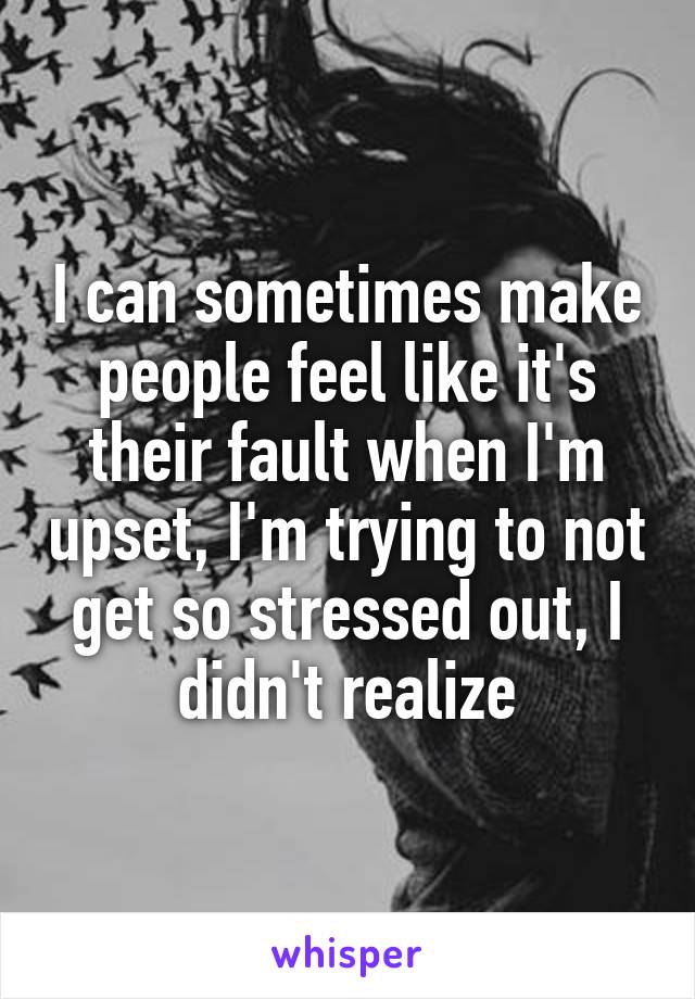 I can sometimes make people feel like it's their fault when I'm upset, I'm trying to not get so stressed out, I didn't realize