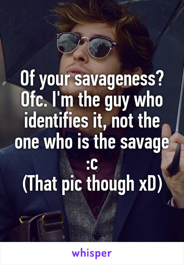 Of your savageness? Ofc. I'm the guy who identifies it, not the one who is the savage :c
(That pic though xD)