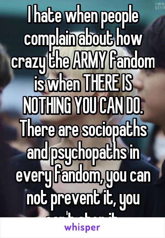 I hate when people complain about how crazy the ARMY fandom is when THERE IS NOTHING YOU CAN DO. There are sociopaths and psychopaths in every fandom, you can not prevent it, you can't stop it.