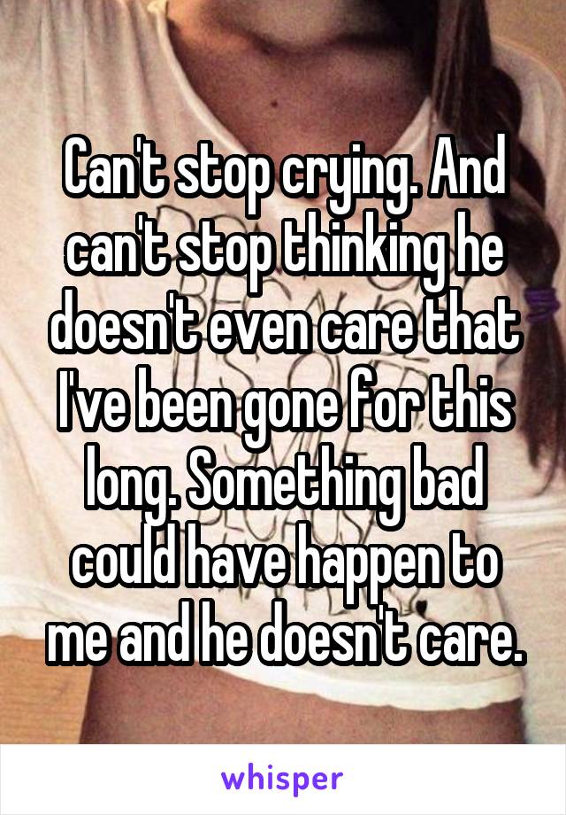 Can't stop crying. And can't stop thinking he doesn't even care that I've been gone for this long. Something bad could have happen to me and he doesn't care.