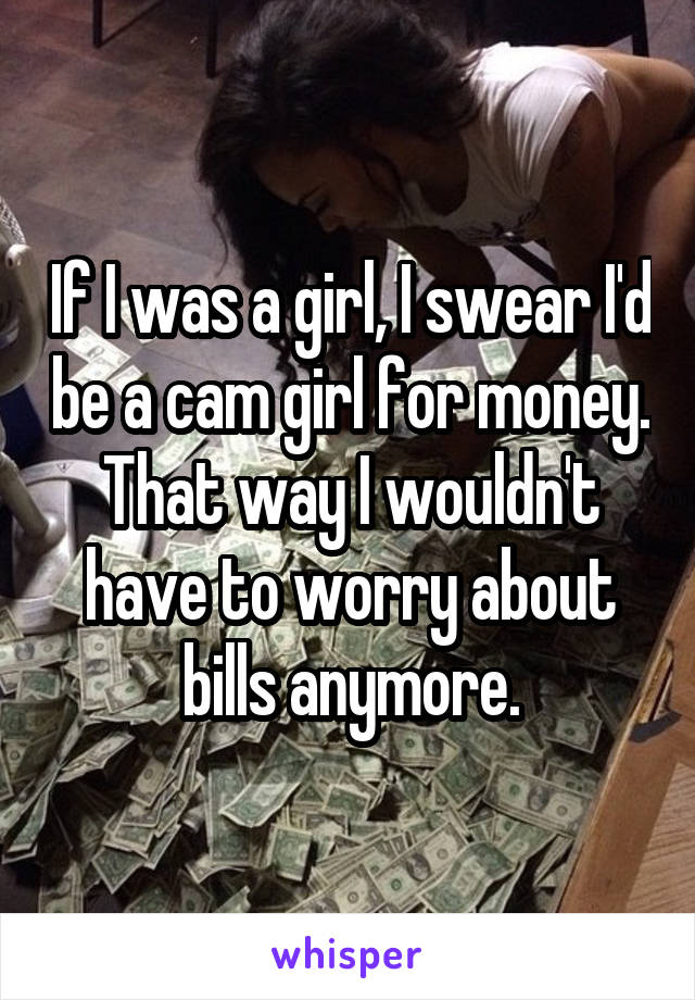 If I was a girl, I swear I'd be a cam girl for money. That way I wouldn't have to worry about bills anymore.