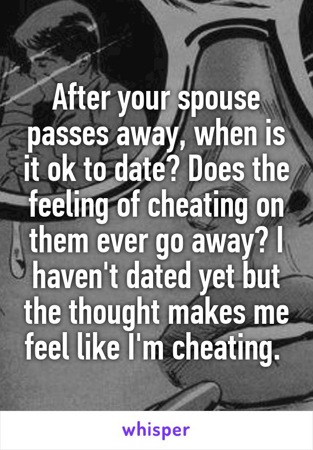 After your spouse passes away, when is it ok to date? Does the feeling of cheating on them ever go away? I haven't dated yet but the thought makes me feel like I'm cheating. 