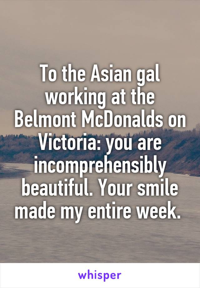 To the Asian gal working at the Belmont McDonalds on Victoria: you are incomprehensibly beautiful. Your smile made my entire week. 