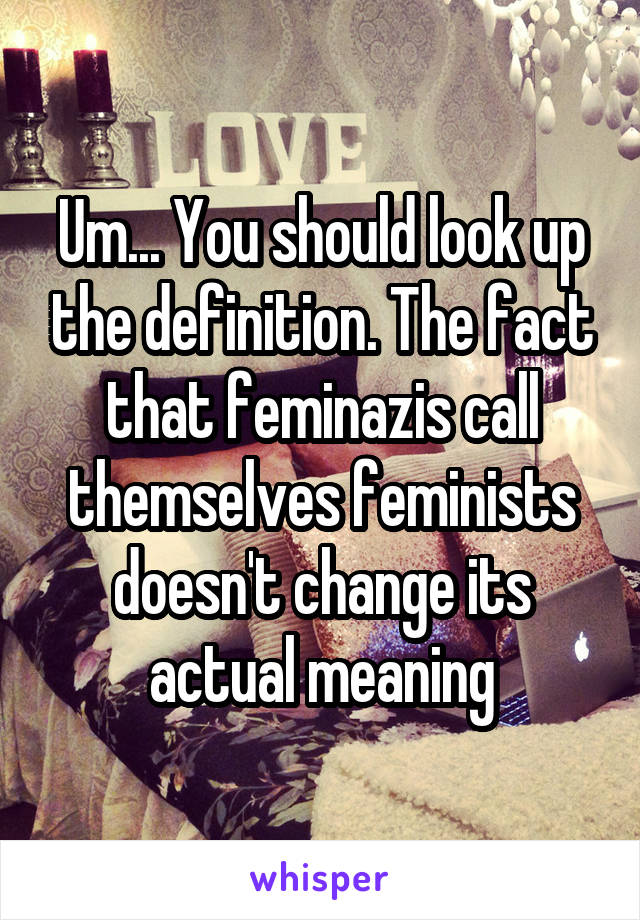 Um... You should look up the definition. The fact that feminazis call themselves feminists doesn't change its actual meaning