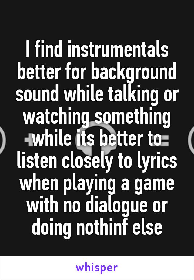 I find instrumentals better for background sound while talking or watching something while its better to listen closely to lyrics when playing a game with no dialogue or doing nothinf else