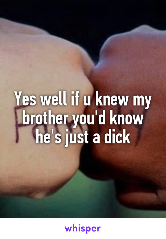 Yes well if u knew my brother you'd know he's just a dick