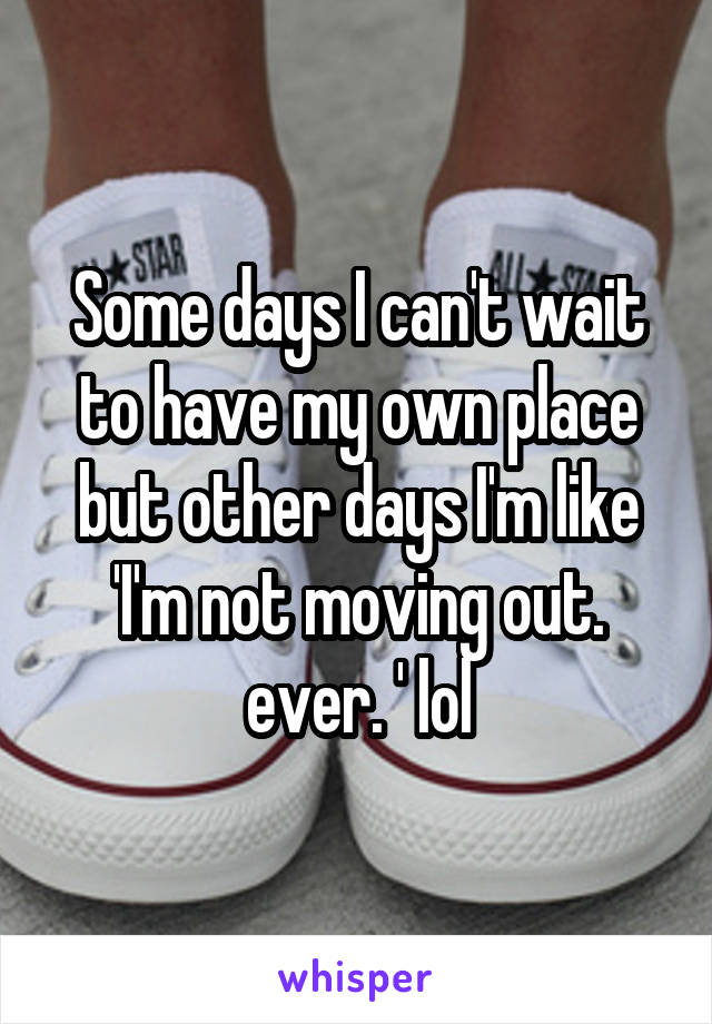 Some days I can't wait to have my own place but other days I'm like 'I'm not moving out. ever. ' lol