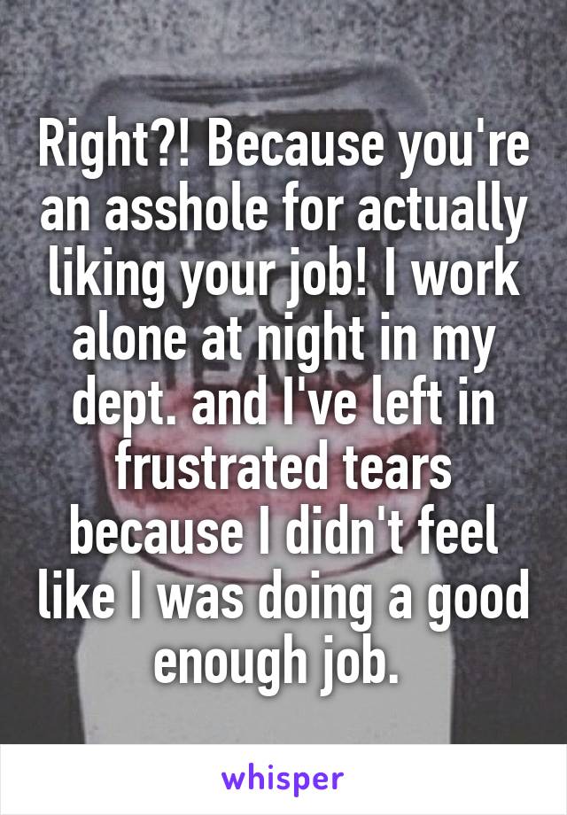 Right?! Because you're an asshole for actually liking your job! I work alone at night in my dept. and I've left in frustrated tears because I didn't feel like I was doing a good enough job. 