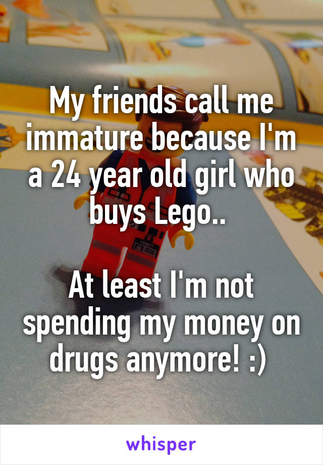 My friends call me immature because I'm a 24 year old girl who buys Lego.. 

At least I'm not spending my money on drugs anymore! :) 