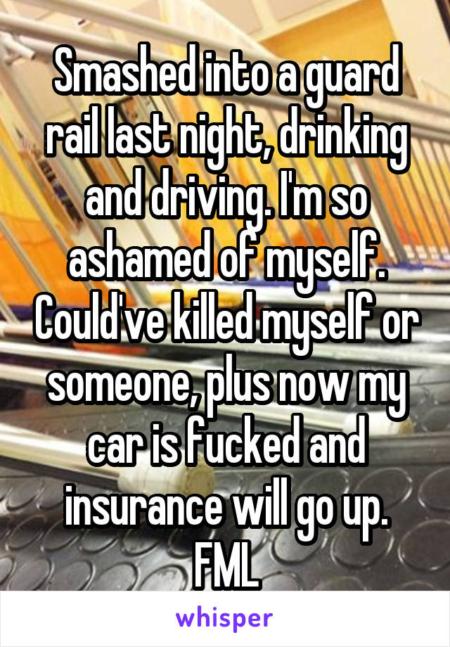 Smashed into a guard rail last night, drinking and driving. I'm so ashamed of myself. Could've killed myself or someone, plus now my car is fucked and insurance will go up. FML