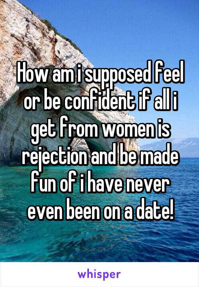 How am i supposed feel or be confident if all i get from women is rejection and be made fun of i have never even been on a date!