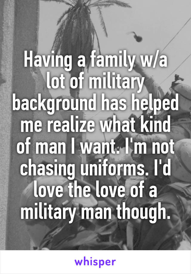 Having a family w/a lot of military background has helped me realize what kind of man I want. I'm not chasing uniforms. I'd love the love of a military man though.