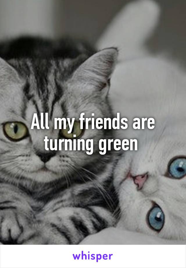 All my friends are turning green 
