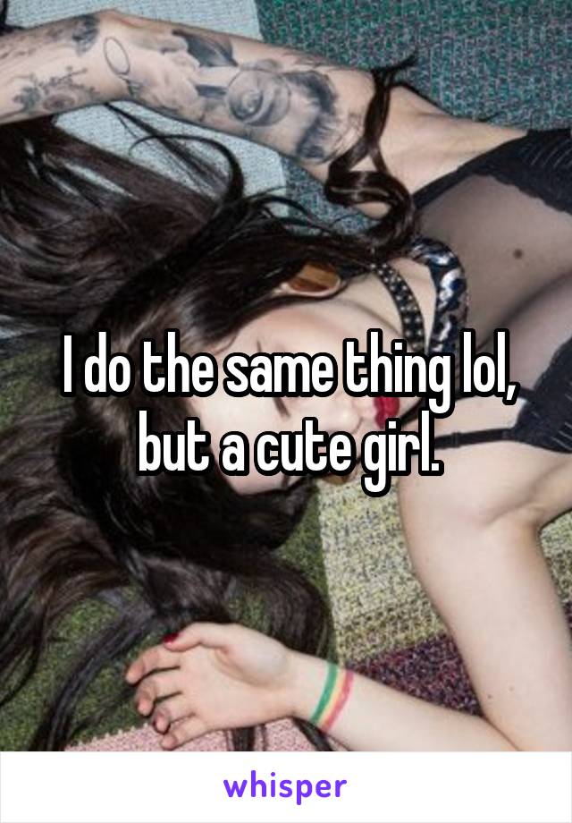 I do the same thing lol, but a cute girl.