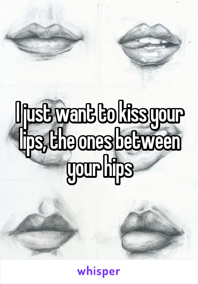 I just want to kiss your lips, the ones between your hips