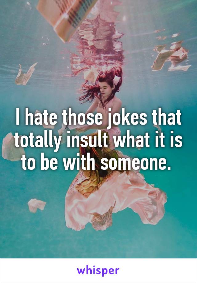 I hate those jokes that totally insult what it is to be with someone. 