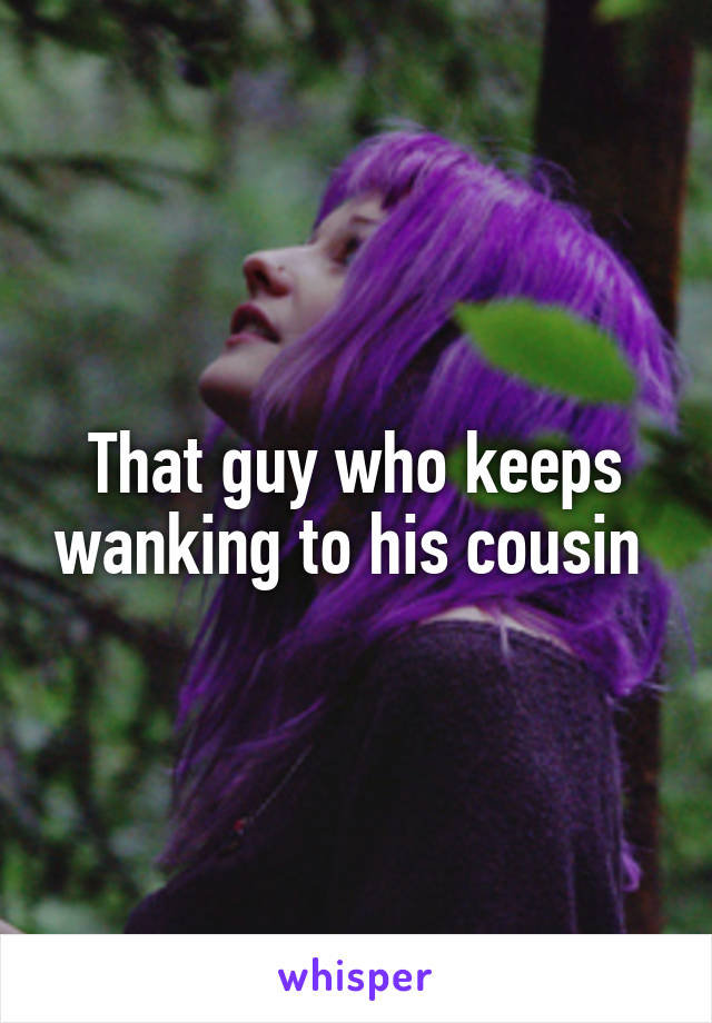 That guy who keeps wanking to his cousin 