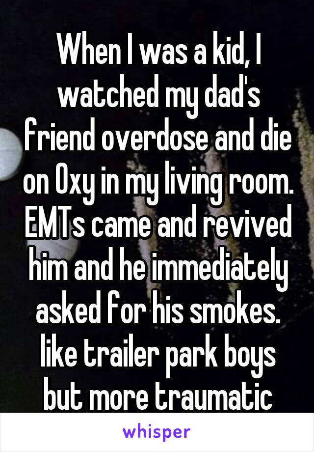 When I was a kid, I watched my dad's friend overdose and die on Oxy in my living room. EMTs came and revived him and he immediately asked for his smokes. like trailer park boys but more traumatic