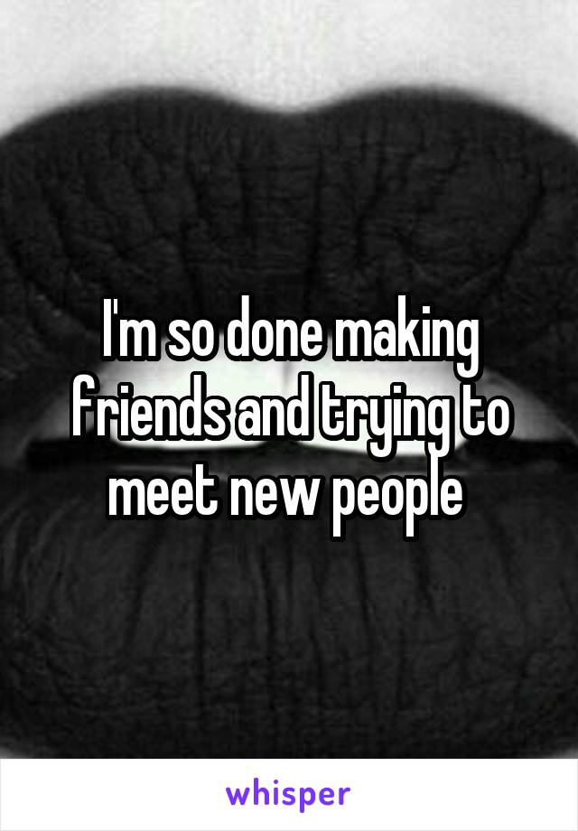 I'm so done making friends and trying to meet new people 