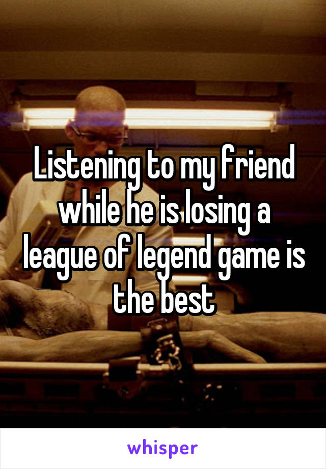 Listening to my friend while he is losing a league of legend game is the best