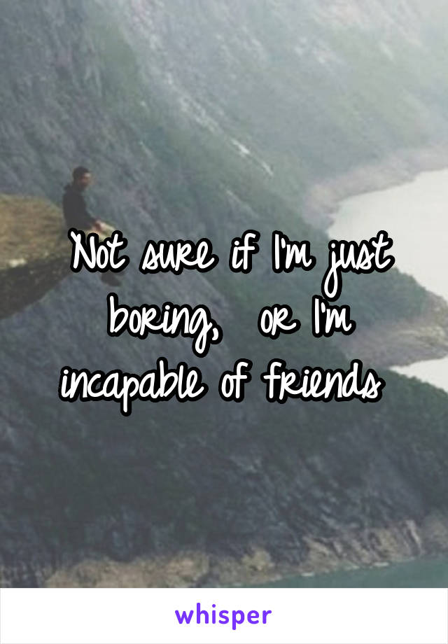 Not sure if I'm just boring,  or I'm incapable of friends 