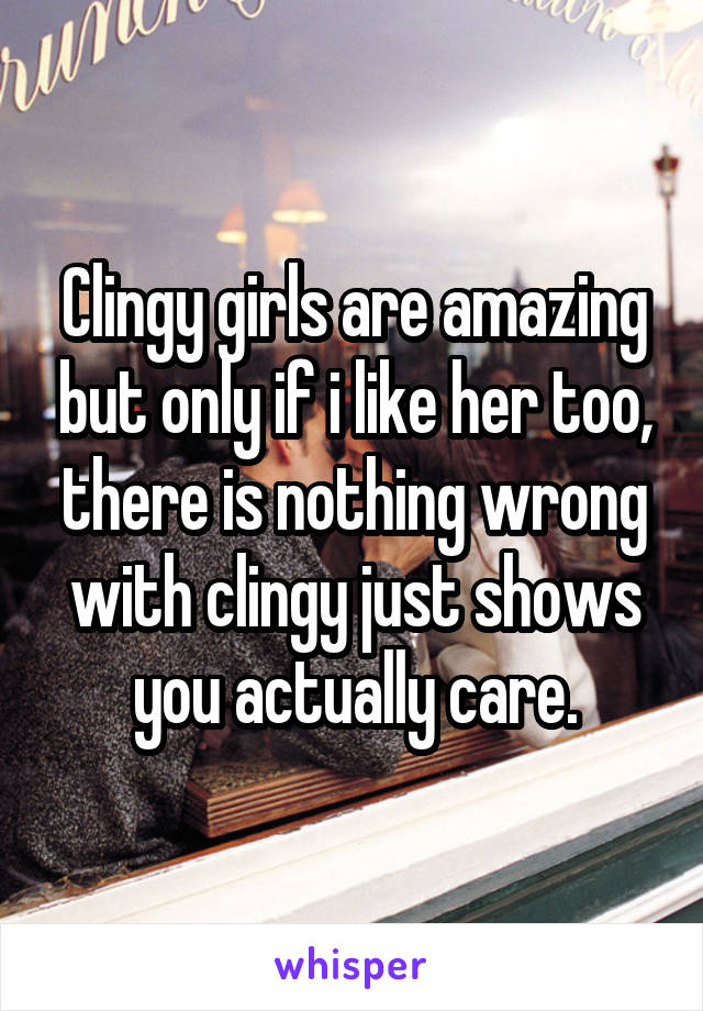 Clingy girls are amazing but only if i like her too, there is nothing wrong with clingy just shows you actually care.