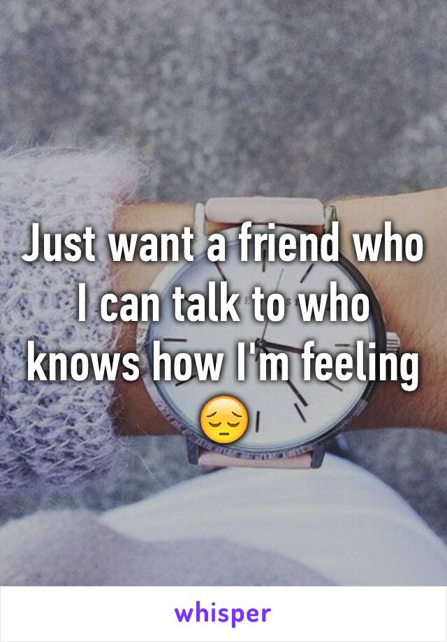 Just want a friend who I can talk to who knows how I'm feeling 😔