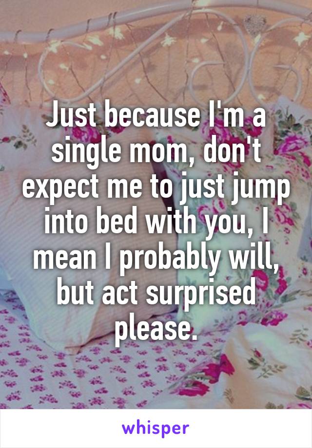 Just because I'm a single mom, don't expect me to just jump into bed with you, I mean I probably will, but act surprised please.