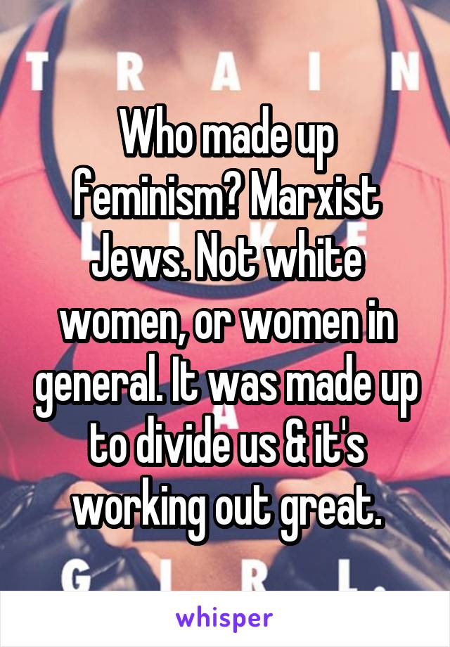 Who made up feminism? Marxist Jews. Not white women, or women in general. It was made up to divide us & it's working out great.