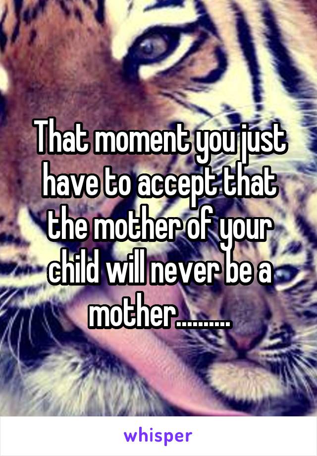 That moment you just have to accept that the mother of your child will never be a mother..........