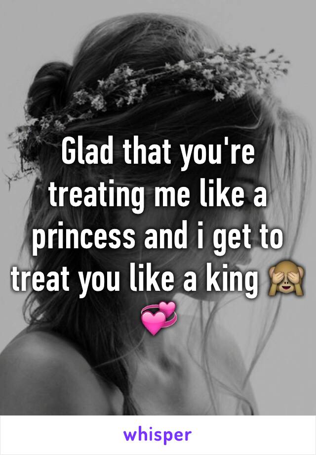 Glad that you're treating me like a princess and i get to treat you like a king 🙈💞