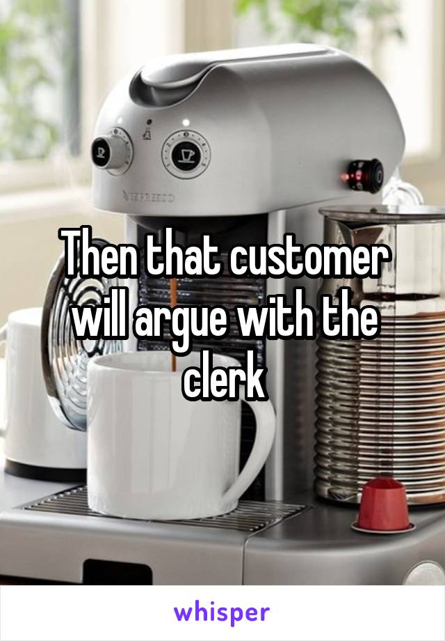 Then that customer will argue with the clerk