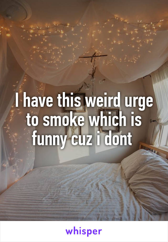 I have this weird urge to smoke which is funny cuz i dont 