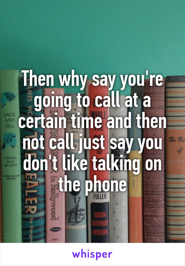 Then why say you're going to call at a certain time and then not call just say you don't like talking on the phone