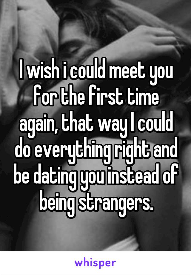 I wish i could meet you for the first time again, that way I could do everything right and be dating you instead of being strangers.