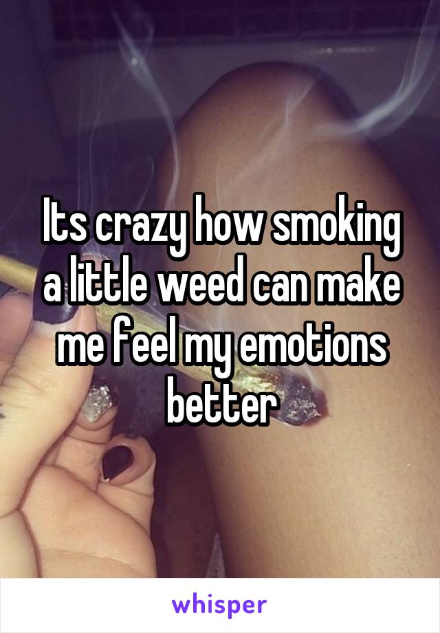 Its crazy how smoking a little weed can make me feel my emotions better