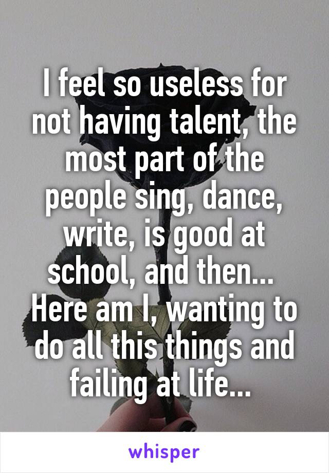 I feel so useless for not having talent, the most part of the people sing, dance, write, is good at school, and then...  Here am I, wanting to do all this things and failing at life... 