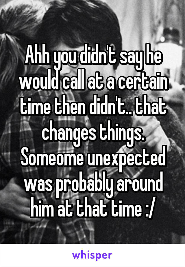 Ahh you didn't say he would call at a certain time then didn't.. that changes things. Someome unexpected was probably around him at that time :/