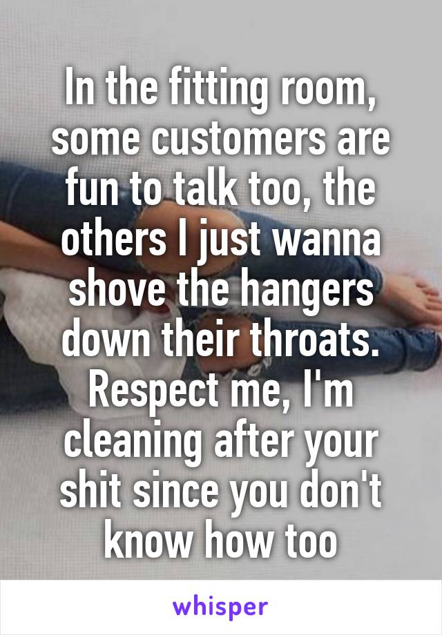 In the fitting room, some customers are fun to talk too, the others I just wanna shove the hangers down their throats. Respect me, I'm cleaning after your shit since you don't know how too