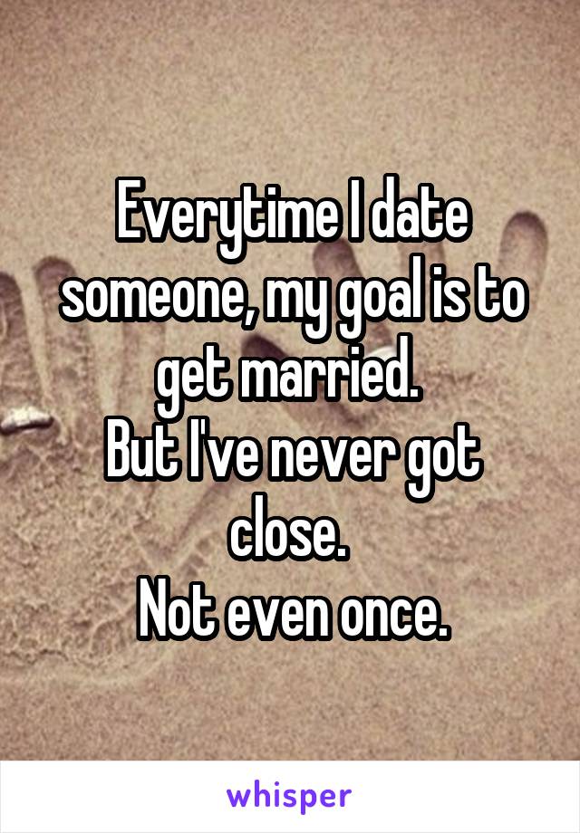 Everytime I date someone, my goal is to get married. 
But I've never got close. 
Not even once.