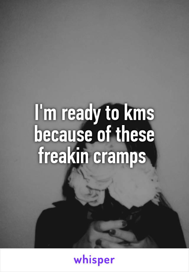 I'm ready to kms because of these freakin cramps 