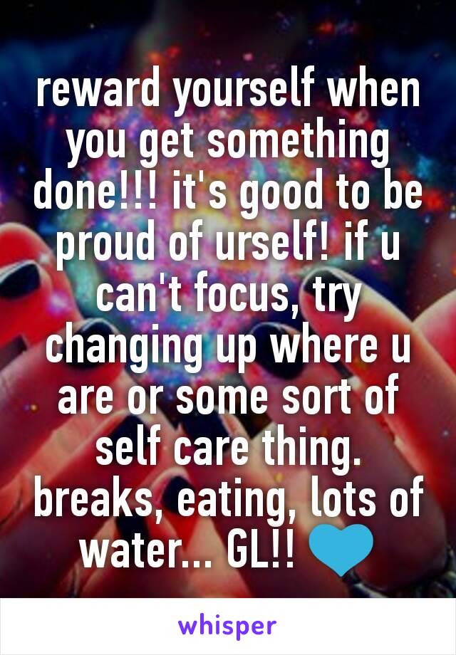 reward yourself when you get something done!!! it's good to be proud of urself! if u can't focus, try changing up where u are or some sort of self care thing. breaks, eating, lots of water... GL!! 💙