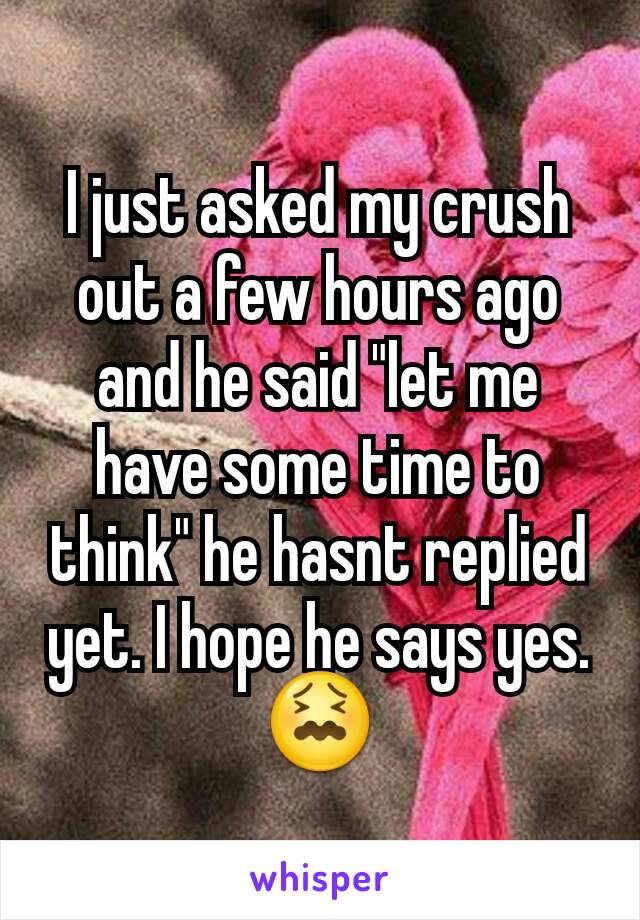 I just asked my crush out a few hours ago and he said "let me have some time to think" he hasnt replied yet. I hope he says yes. 😖