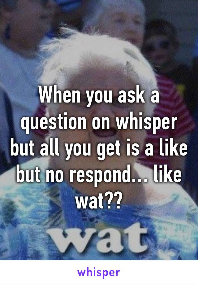 When you ask a question on whisper but all you get is a like but no respond… like wat?? 