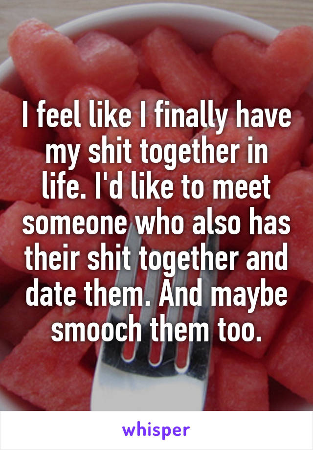 I feel like I finally have my shit together in life. I'd like to meet someone who also has their shit together and date them. And maybe smooch them too.