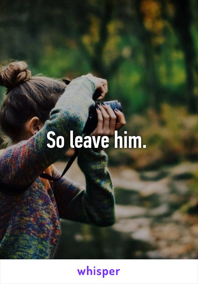 So leave him. 