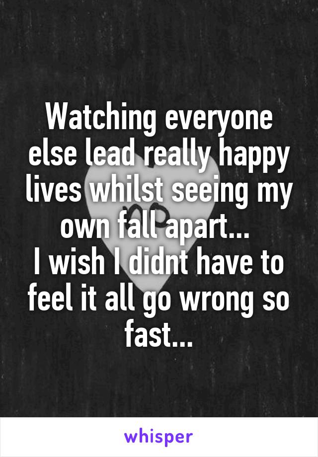 Watching everyone else lead really happy lives whilst seeing my own fall apart... 
I wish I didnt have to feel it all go wrong so fast...