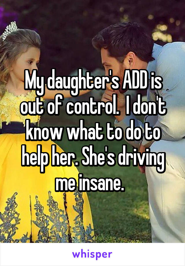 My daughter's ADD is out of control.  I don't know what to do to help her. She's driving me insane.  