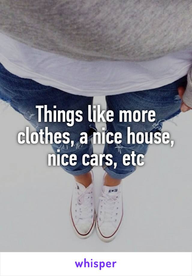 Things like more clothes, a nice house, nice cars, etc