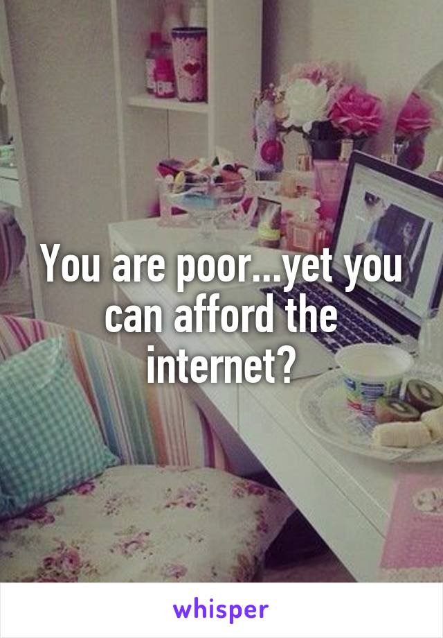 You are poor...yet you can afford the internet?